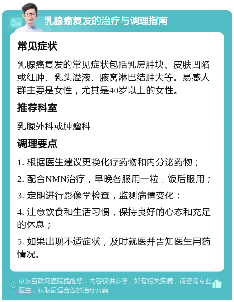 乳腺癌复发的治疗与调理指南 常见症状 乳腺癌复发的常见症状包括乳房肿块、皮肤凹陷或红肿、乳头溢液、腋窝淋巴结肿大等。易感人群主要是女性，尤其是40岁以上的女性。 推荐科室 乳腺外科或肿瘤科 调理要点 1. 根据医生建议更换化疗药物和内分泌药物； 2. 配合NMN治疗，早晚各服用一粒，饭后服用； 3. 定期进行影像学检查，监测病情变化； 4. 注意饮食和生活习惯，保持良好的心态和充足的休息； 5. 如果出现不适症状，及时就医并告知医生用药情况。