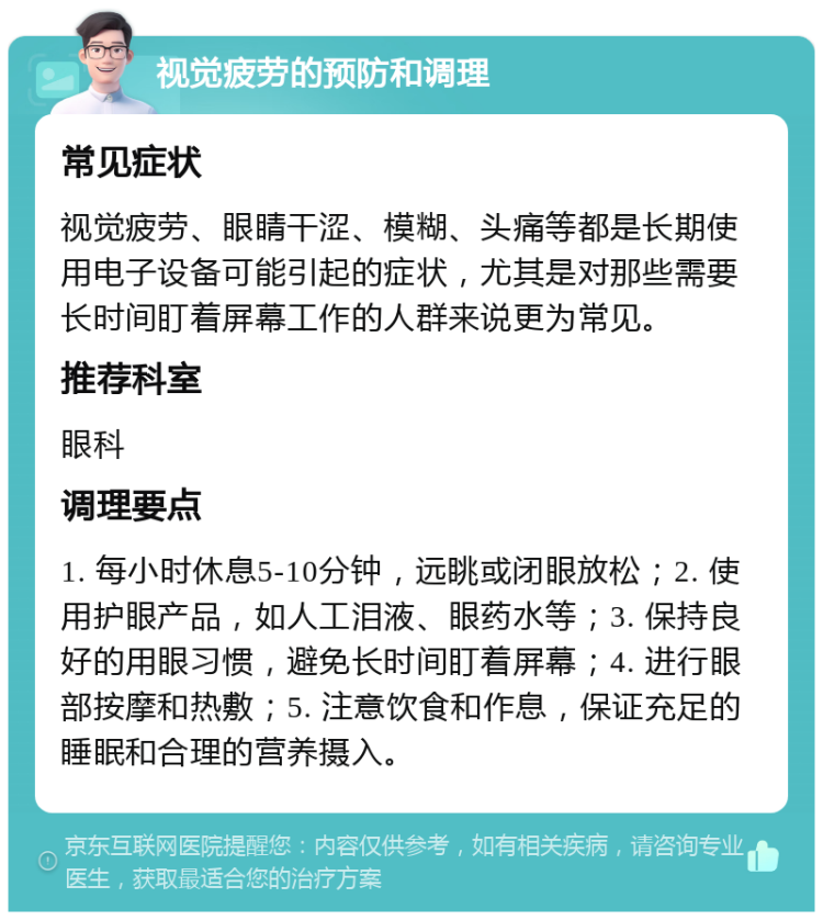 视觉疲劳的预防和调理 常见症状 视觉疲劳、眼睛干涩、模糊、头痛等都是长期使用电子设备可能引起的症状，尤其是对那些需要长时间盯着屏幕工作的人群来说更为常见。 推荐科室 眼科 调理要点 1. 每小时休息5-10分钟，远眺或闭眼放松；2. 使用护眼产品，如人工泪液、眼药水等；3. 保持良好的用眼习惯，避免长时间盯着屏幕；4. 进行眼部按摩和热敷；5. 注意饮食和作息，保证充足的睡眠和合理的营养摄入。