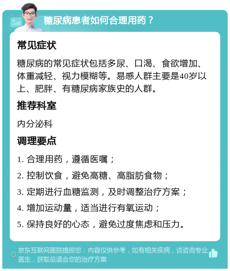 糖尿病患者如何合理用药？ 常见症状 糖尿病的常见症状包括多尿、口渴、食欲增加、体重减轻、视力模糊等。易感人群主要是40岁以上、肥胖、有糖尿病家族史的人群。 推荐科室 内分泌科 调理要点 1. 合理用药，遵循医嘱； 2. 控制饮食，避免高糖、高脂肪食物； 3. 定期进行血糖监测，及时调整治疗方案； 4. 增加运动量，适当进行有氧运动； 5. 保持良好的心态，避免过度焦虑和压力。