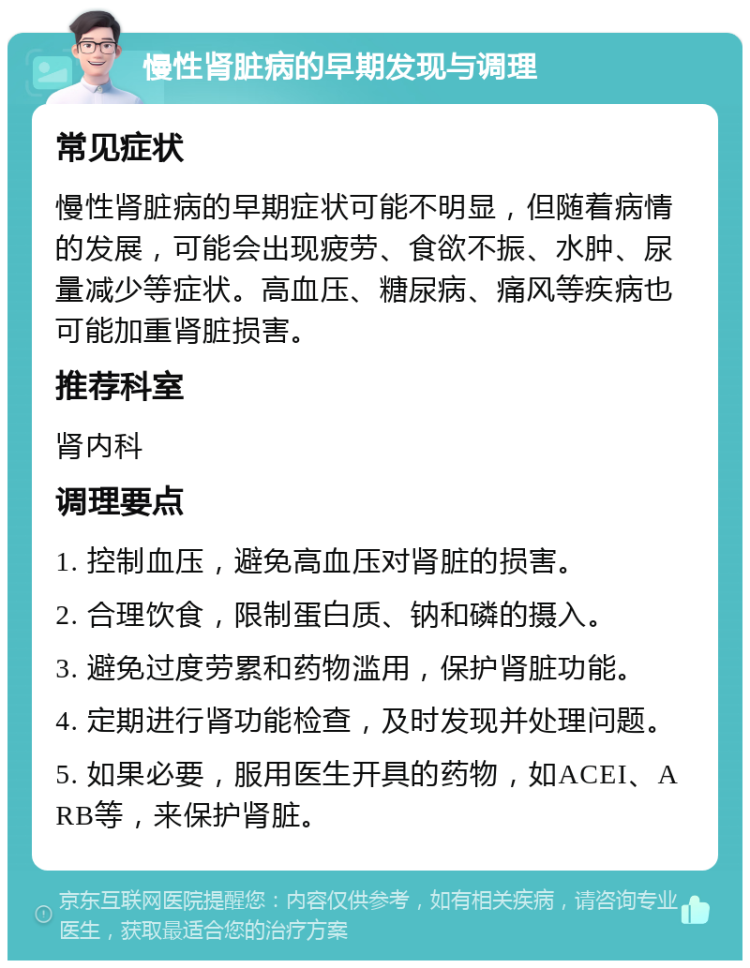 慢性肾脏病的早期发现与调理 常见症状 慢性肾脏病的早期症状可能不明显，但随着病情的发展，可能会出现疲劳、食欲不振、水肿、尿量减少等症状。高血压、糖尿病、痛风等疾病也可能加重肾脏损害。 推荐科室 肾内科 调理要点 1. 控制血压，避免高血压对肾脏的损害。 2. 合理饮食，限制蛋白质、钠和磷的摄入。 3. 避免过度劳累和药物滥用，保护肾脏功能。 4. 定期进行肾功能检查，及时发现并处理问题。 5. 如果必要，服用医生开具的药物，如ACEI、ARB等，来保护肾脏。