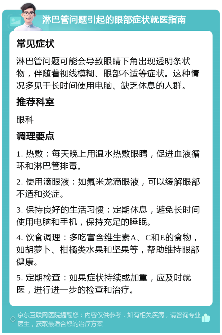 淋巴管问题引起的眼部症状就医指南 常见症状 淋巴管问题可能会导致眼睛下角出现透明条状物，伴随着视线模糊、眼部不适等症状。这种情况多见于长时间使用电脑、缺乏休息的人群。 推荐科室 眼科 调理要点 1. 热敷：每天晚上用温水热敷眼睛，促进血液循环和淋巴管排毒。 2. 使用滴眼液：如氟米龙滴眼液，可以缓解眼部不适和炎症。 3. 保持良好的生活习惯：定期休息，避免长时间使用电脑和手机，保持充足的睡眠。 4. 饮食调理：多吃富含维生素A、C和E的食物，如胡萝卜、柑橘类水果和坚果等，帮助维持眼部健康。 5. 定期检查：如果症状持续或加重，应及时就医，进行进一步的检查和治疗。