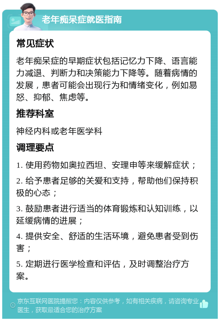 老年痴呆症就医指南 常见症状 老年痴呆症的早期症状包括记忆力下降、语言能力减退、判断力和决策能力下降等。随着病情的发展，患者可能会出现行为和情绪变化，例如易怒、抑郁、焦虑等。 推荐科室 神经内科或老年医学科 调理要点 1. 使用药物如奥拉西坦、安理申等来缓解症状； 2. 给予患者足够的关爱和支持，帮助他们保持积极的心态； 3. 鼓励患者进行适当的体育锻炼和认知训练，以延缓病情的进展； 4. 提供安全、舒适的生活环境，避免患者受到伤害； 5. 定期进行医学检查和评估，及时调整治疗方案。