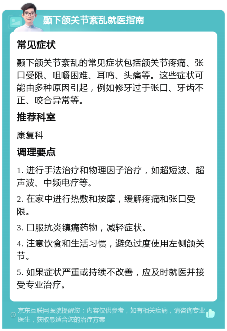 颞下颌关节紊乱就医指南 常见症状 颞下颌关节紊乱的常见症状包括颌关节疼痛、张口受限、咀嚼困难、耳鸣、头痛等。这些症状可能由多种原因引起，例如修牙过于张口、牙齿不正、咬合异常等。 推荐科室 康复科 调理要点 1. 进行手法治疗和物理因子治疗，如超短波、超声波、中频电疗等。 2. 在家中进行热敷和按摩，缓解疼痛和张口受限。 3. 口服抗炎镇痛药物，减轻症状。 4. 注意饮食和生活习惯，避免过度使用左侧颌关节。 5. 如果症状严重或持续不改善，应及时就医并接受专业治疗。