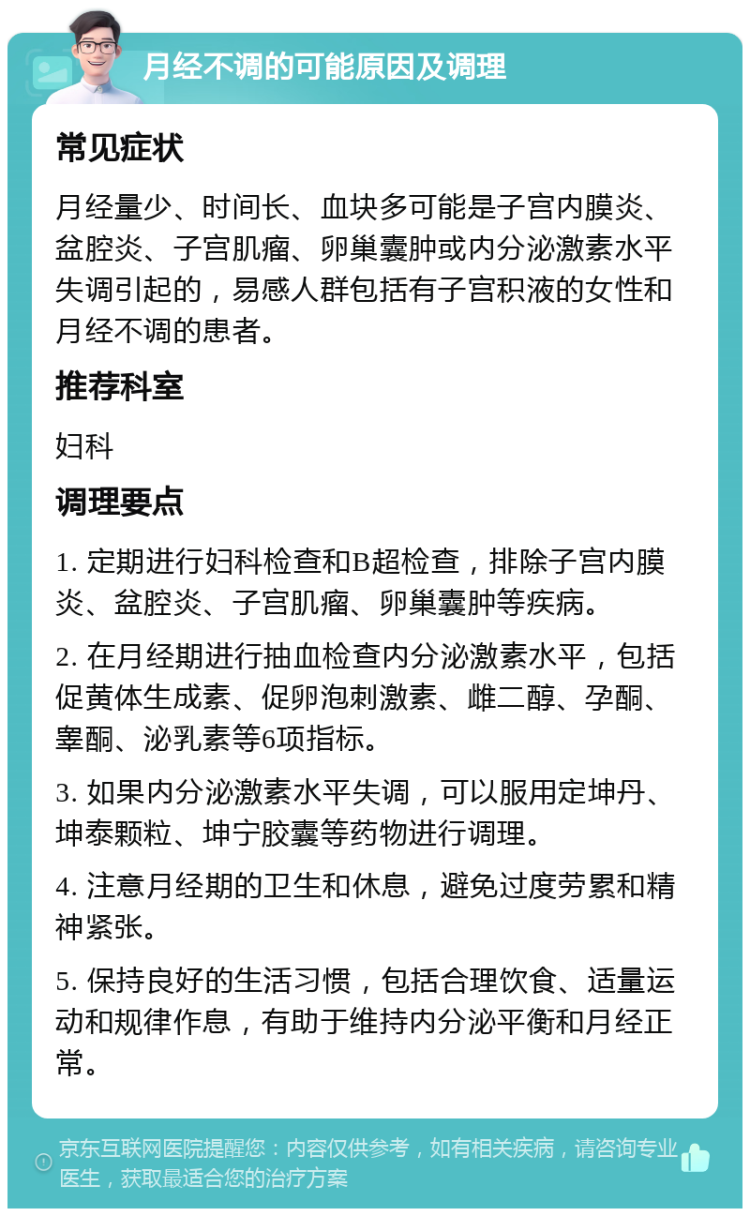 月经不调的可能原因及调理 常见症状 月经量少、时间长、血块多可能是子宫内膜炎、盆腔炎、子宫肌瘤、卵巢囊肿或内分泌激素水平失调引起的，易感人群包括有子宫积液的女性和月经不调的患者。 推荐科室 妇科 调理要点 1. 定期进行妇科检查和B超检查，排除子宫内膜炎、盆腔炎、子宫肌瘤、卵巢囊肿等疾病。 2. 在月经期进行抽血检查内分泌激素水平，包括促黄体生成素、促卵泡刺激素、雌二醇、孕酮、睾酮、泌乳素等6项指标。 3. 如果内分泌激素水平失调，可以服用定坤丹、坤泰颗粒、坤宁胶囊等药物进行调理。 4. 注意月经期的卫生和休息，避免过度劳累和精神紧张。 5. 保持良好的生活习惯，包括合理饮食、适量运动和规律作息，有助于维持内分泌平衡和月经正常。