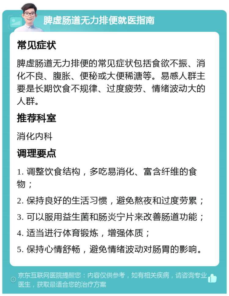 脾虚肠道无力排便就医指南 常见症状 脾虚肠道无力排便的常见症状包括食欲不振、消化不良、腹胀、便秘或大便稀溏等。易感人群主要是长期饮食不规律、过度疲劳、情绪波动大的人群。 推荐科室 消化内科 调理要点 1. 调整饮食结构，多吃易消化、富含纤维的食物； 2. 保持良好的生活习惯，避免熬夜和过度劳累； 3. 可以服用益生菌和肠炎宁片来改善肠道功能； 4. 适当进行体育锻炼，增强体质； 5. 保持心情舒畅，避免情绪波动对肠胃的影响。