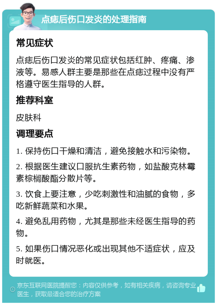 点痣后伤口发炎的处理指南 常见症状 点痣后伤口发炎的常见症状包括红肿、疼痛、渗液等。易感人群主要是那些在点痣过程中没有严格遵守医生指导的人群。 推荐科室 皮肤科 调理要点 1. 保持伤口干燥和清洁，避免接触水和污染物。 2. 根据医生建议口服抗生素药物，如盐酸克林霉素棕榈酸酯分散片等。 3. 饮食上要注意，少吃刺激性和油腻的食物，多吃新鲜蔬菜和水果。 4. 避免乱用药物，尤其是那些未经医生指导的药物。 5. 如果伤口情况恶化或出现其他不适症状，应及时就医。