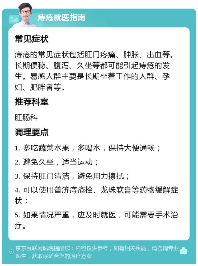 痔疮就医指南 常见症状 痔疮的常见症状包括肛门疼痛、肿胀、出血等。长期便秘、腹泻、久坐等都可能引起痔疮的发生。易感人群主要是长期坐着工作的人群、孕妇、肥胖者等。 推荐科室 肛肠科 调理要点 1. 多吃蔬菜水果，多喝水，保持大便通畅； 2. 避免久坐，适当运动； 3. 保持肛门清洁，避免用力擦拭； 4. 可以使用普济痔疮栓、龙珠软膏等药物缓解症状； 5. 如果情况严重，应及时就医，可能需要手术治疗。