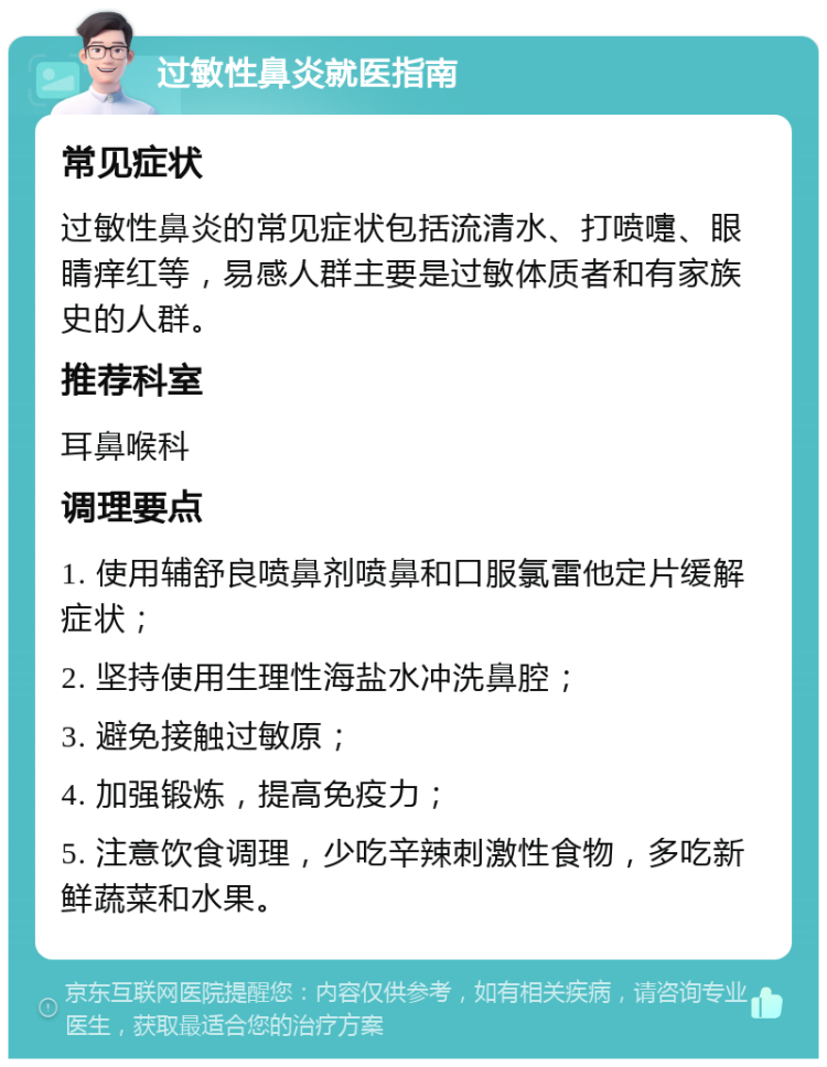 过敏性鼻炎就医指南 常见症状 过敏性鼻炎的常见症状包括流清水、打喷嚏、眼睛痒红等，易感人群主要是过敏体质者和有家族史的人群。 推荐科室 耳鼻喉科 调理要点 1. 使用辅舒良喷鼻剂喷鼻和口服氯雷他定片缓解症状； 2. 坚持使用生理性海盐水冲洗鼻腔； 3. 避免接触过敏原； 4. 加强锻炼，提高免疫力； 5. 注意饮食调理，少吃辛辣刺激性食物，多吃新鲜蔬菜和水果。