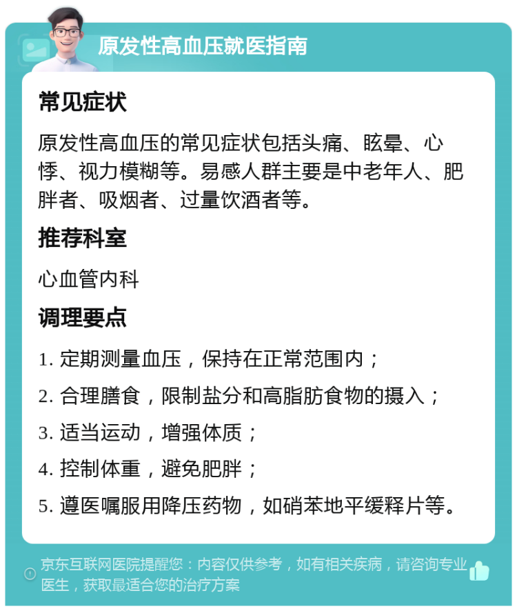 原发性高血压就医指南 常见症状 原发性高血压的常见症状包括头痛、眩晕、心悸、视力模糊等。易感人群主要是中老年人、肥胖者、吸烟者、过量饮酒者等。 推荐科室 心血管内科 调理要点 1. 定期测量血压，保持在正常范围内； 2. 合理膳食，限制盐分和高脂肪食物的摄入； 3. 适当运动，增强体质； 4. 控制体重，避免肥胖； 5. 遵医嘱服用降压药物，如硝苯地平缓释片等。