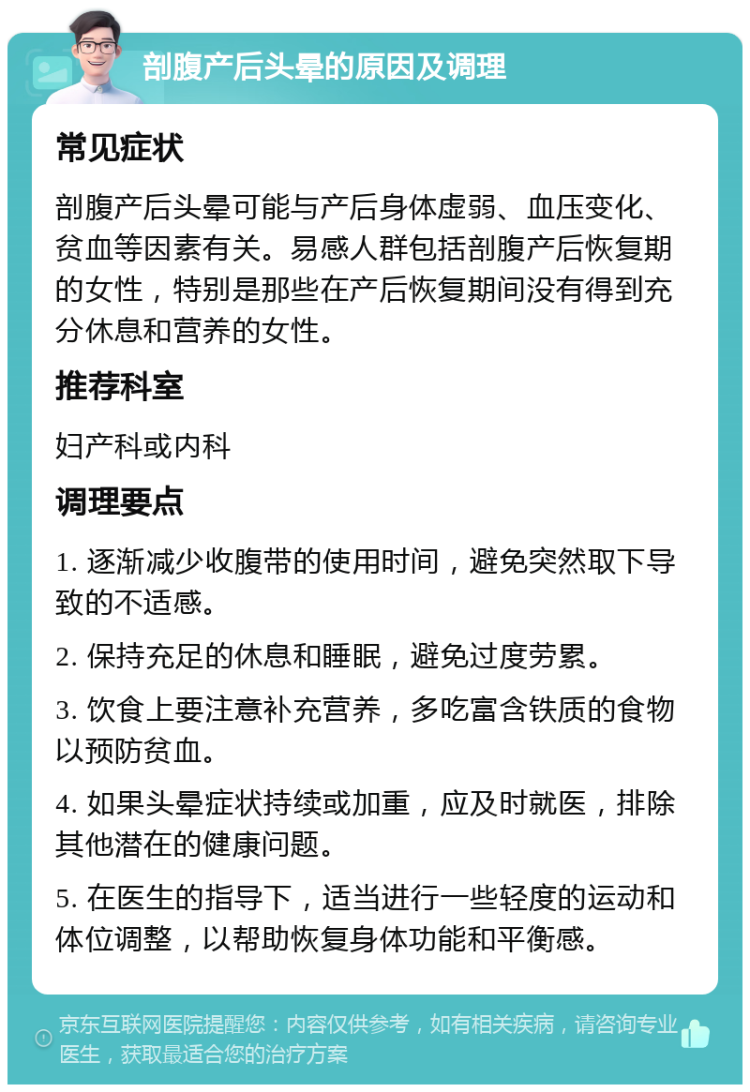 剖腹产后头晕的原因及调理 常见症状 剖腹产后头晕可能与产后身体虚弱、血压变化、贫血等因素有关。易感人群包括剖腹产后恢复期的女性，特别是那些在产后恢复期间没有得到充分休息和营养的女性。 推荐科室 妇产科或内科 调理要点 1. 逐渐减少收腹带的使用时间，避免突然取下导致的不适感。 2. 保持充足的休息和睡眠，避免过度劳累。 3. 饮食上要注意补充营养，多吃富含铁质的食物以预防贫血。 4. 如果头晕症状持续或加重，应及时就医，排除其他潜在的健康问题。 5. 在医生的指导下，适当进行一些轻度的运动和体位调整，以帮助恢复身体功能和平衡感。