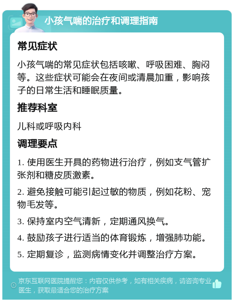 小孩气喘的治疗和调理指南 常见症状 小孩气喘的常见症状包括咳嗽、呼吸困难、胸闷等。这些症状可能会在夜间或清晨加重，影响孩子的日常生活和睡眠质量。 推荐科室 儿科或呼吸内科 调理要点 1. 使用医生开具的药物进行治疗，例如支气管扩张剂和糖皮质激素。 2. 避免接触可能引起过敏的物质，例如花粉、宠物毛发等。 3. 保持室内空气清新，定期通风换气。 4. 鼓励孩子进行适当的体育锻炼，增强肺功能。 5. 定期复诊，监测病情变化并调整治疗方案。