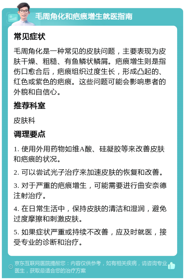 毛周角化和疤痕增生就医指南 常见症状 毛周角化是一种常见的皮肤问题，主要表现为皮肤干燥、粗糙、有鱼鳞状鳞屑。疤痕增生则是指伤口愈合后，疤痕组织过度生长，形成凸起的、红色或紫色的疤痕。这些问题可能会影响患者的外貌和自信心。 推荐科室 皮肤科 调理要点 1. 使用外用药物如维A酸、硅凝胶等来改善皮肤和疤痕的状况。 2. 可以尝试光子治疗来加速皮肤的恢复和改善。 3. 对于严重的疤痕增生，可能需要进行曲安奈德注射治疗。 4. 在日常生活中，保持皮肤的清洁和湿润，避免过度摩擦和刺激皮肤。 5. 如果症状严重或持续不改善，应及时就医，接受专业的诊断和治疗。