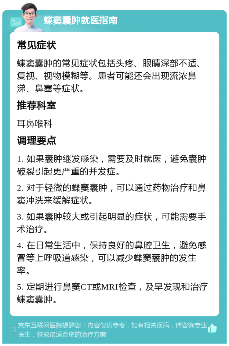 蝶窦囊肿就医指南 常见症状 蝶窦囊肿的常见症状包括头疼、眼睛深部不适、复视、视物模糊等。患者可能还会出现流浓鼻涕、鼻塞等症状。 推荐科室 耳鼻喉科 调理要点 1. 如果囊肿继发感染，需要及时就医，避免囊肿破裂引起更严重的并发症。 2. 对于轻微的蝶窦囊肿，可以通过药物治疗和鼻窦冲洗来缓解症状。 3. 如果囊肿较大或引起明显的症状，可能需要手术治疗。 4. 在日常生活中，保持良好的鼻腔卫生，避免感冒等上呼吸道感染，可以减少蝶窦囊肿的发生率。 5. 定期进行鼻窦CT或MRI检查，及早发现和治疗蝶窦囊肿。