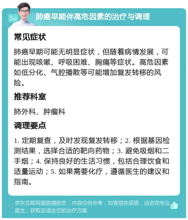 肺癌早期伴高危因素的治疗与调理 常见症状 肺癌早期可能无明显症状，但随着病情发展，可能出现咳嗽、呼吸困难、胸痛等症状。高危因素如低分化、气腔播散等可能增加复发转移的风险。 推荐科室 肺外科、肿瘤科 调理要点 1. 定期复查，及时发现复发转移；2. 根据基因检测结果，选择合适的靶向药物；3. 避免吸烟和二手烟；4. 保持良好的生活习惯，包括合理饮食和适量运动；5. 如果需要化疗，遵循医生的建议和指南。