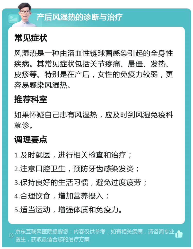 产后风湿热的诊断与治疗 常见症状 风湿热是一种由溶血性链球菌感染引起的全身性疾病。其常见症状包括关节疼痛、晨僵、发热、皮疹等。特别是在产后，女性的免疫力较弱，更容易感染风湿热。 推荐科室 如果怀疑自己患有风湿热，应及时到风湿免疫科就诊。 调理要点 1.及时就医，进行相关检查和治疗； 2.注意口腔卫生，预防牙齿感染发炎； 3.保持良好的生活习惯，避免过度疲劳； 4.合理饮食，增加营养摄入； 5.适当运动，增强体质和免疫力。