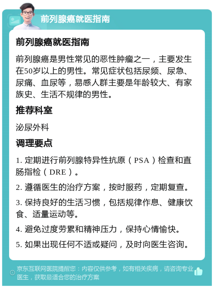 前列腺癌就医指南 前列腺癌就医指南 前列腺癌是男性常见的恶性肿瘤之一，主要发生在50岁以上的男性。常见症状包括尿频、尿急、尿痛、血尿等，易感人群主要是年龄较大、有家族史、生活不规律的男性。 推荐科室 泌尿外科 调理要点 1. 定期进行前列腺特异性抗原（PSA）检查和直肠指检（DRE）。 2. 遵循医生的治疗方案，按时服药，定期复查。 3. 保持良好的生活习惯，包括规律作息、健康饮食、适量运动等。 4. 避免过度劳累和精神压力，保持心情愉快。 5. 如果出现任何不适或疑问，及时向医生咨询。