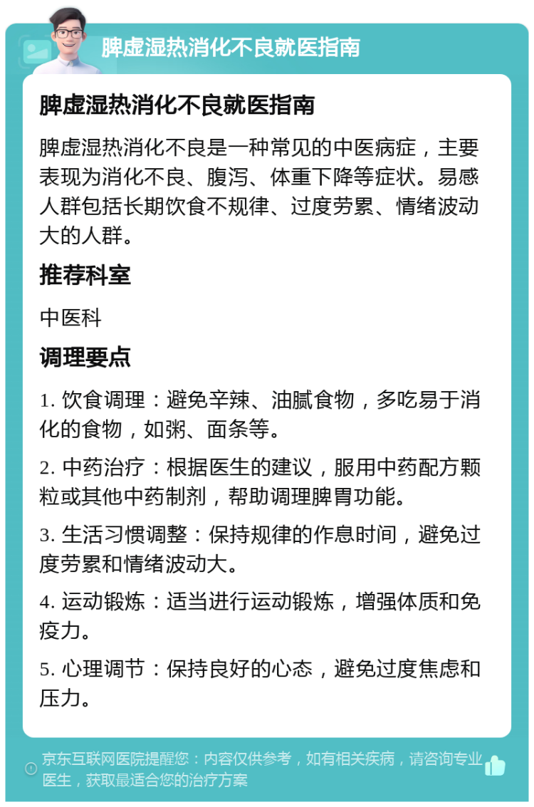 脾虚湿热消化不良就医指南 脾虚湿热消化不良就医指南 脾虚湿热消化不良是一种常见的中医病症，主要表现为消化不良、腹泻、体重下降等症状。易感人群包括长期饮食不规律、过度劳累、情绪波动大的人群。 推荐科室 中医科 调理要点 1. 饮食调理：避免辛辣、油腻食物，多吃易于消化的食物，如粥、面条等。 2. 中药治疗：根据医生的建议，服用中药配方颗粒或其他中药制剂，帮助调理脾胃功能。 3. 生活习惯调整：保持规律的作息时间，避免过度劳累和情绪波动大。 4. 运动锻炼：适当进行运动锻炼，增强体质和免疫力。 5. 心理调节：保持良好的心态，避免过度焦虑和压力。