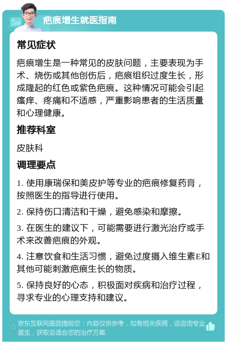 疤痕增生就医指南 常见症状 疤痕增生是一种常见的皮肤问题，主要表现为手术、烧伤或其他创伤后，疤痕组织过度生长，形成隆起的红色或紫色疤痕。这种情况可能会引起瘙痒、疼痛和不适感，严重影响患者的生活质量和心理健康。 推荐科室 皮肤科 调理要点 1. 使用康瑞保和美皮护等专业的疤痕修复药膏，按照医生的指导进行使用。 2. 保持伤口清洁和干燥，避免感染和摩擦。 3. 在医生的建议下，可能需要进行激光治疗或手术来改善疤痕的外观。 4. 注意饮食和生活习惯，避免过度摄入维生素E和其他可能刺激疤痕生长的物质。 5. 保持良好的心态，积极面对疾病和治疗过程，寻求专业的心理支持和建议。