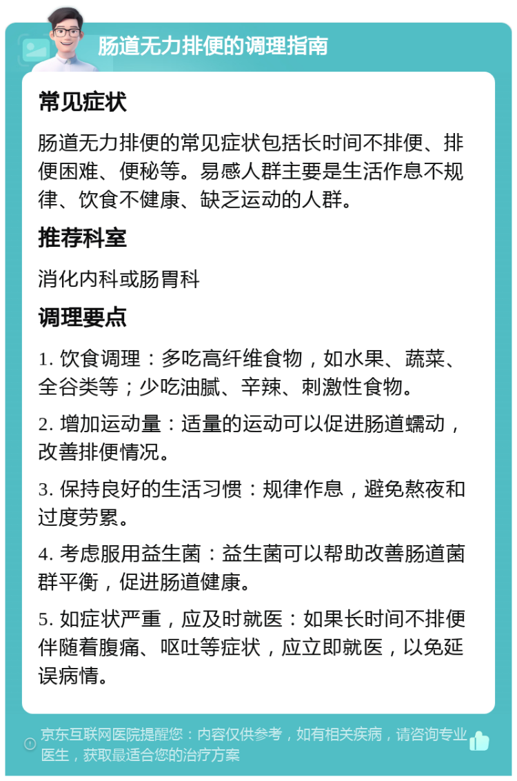 肠道无力排便的调理指南 常见症状 肠道无力排便的常见症状包括长时间不排便、排便困难、便秘等。易感人群主要是生活作息不规律、饮食不健康、缺乏运动的人群。 推荐科室 消化内科或肠胃科 调理要点 1. 饮食调理：多吃高纤维食物，如水果、蔬菜、全谷类等；少吃油腻、辛辣、刺激性食物。 2. 增加运动量：适量的运动可以促进肠道蠕动，改善排便情况。 3. 保持良好的生活习惯：规律作息，避免熬夜和过度劳累。 4. 考虑服用益生菌：益生菌可以帮助改善肠道菌群平衡，促进肠道健康。 5. 如症状严重，应及时就医：如果长时间不排便伴随着腹痛、呕吐等症状，应立即就医，以免延误病情。