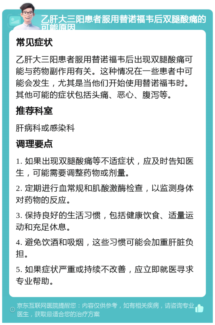 乙肝大三阳患者服用替诺福韦后双腿酸痛的可能原因 常见症状 乙肝大三阳患者服用替诺福韦后出现双腿酸痛可能与药物副作用有关。这种情况在一些患者中可能会发生，尤其是当他们开始使用替诺福韦时。其他可能的症状包括头痛、恶心、腹泻等。 推荐科室 肝病科或感染科 调理要点 1. 如果出现双腿酸痛等不适症状，应及时告知医生，可能需要调整药物或剂量。 2. 定期进行血常规和肌酸激酶检查，以监测身体对药物的反应。 3. 保持良好的生活习惯，包括健康饮食、适量运动和充足休息。 4. 避免饮酒和吸烟，这些习惯可能会加重肝脏负担。 5. 如果症状严重或持续不改善，应立即就医寻求专业帮助。