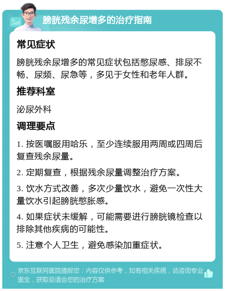 膀胱残余尿增多的治疗指南 常见症状 膀胱残余尿增多的常见症状包括憋尿感、排尿不畅、尿频、尿急等，多见于女性和老年人群。 推荐科室 泌尿外科 调理要点 1. 按医嘱服用哈乐，至少连续服用两周或四周后复查残余尿量。 2. 定期复查，根据残余尿量调整治疗方案。 3. 饮水方式改善，多次少量饮水，避免一次性大量饮水引起膀胱憋胀感。 4. 如果症状未缓解，可能需要进行膀胱镜检查以排除其他疾病的可能性。 5. 注意个人卫生，避免感染加重症状。