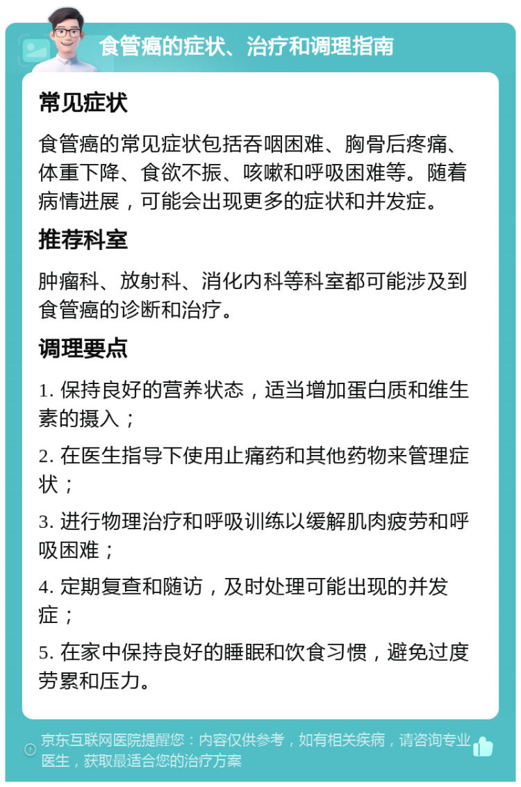 食管癌的症状、治疗和调理指南 常见症状 食管癌的常见症状包括吞咽困难、胸骨后疼痛、体重下降、食欲不振、咳嗽和呼吸困难等。随着病情进展，可能会出现更多的症状和并发症。 推荐科室 肿瘤科、放射科、消化内科等科室都可能涉及到食管癌的诊断和治疗。 调理要点 1. 保持良好的营养状态，适当增加蛋白质和维生素的摄入； 2. 在医生指导下使用止痛药和其他药物来管理症状； 3. 进行物理治疗和呼吸训练以缓解肌肉疲劳和呼吸困难； 4. 定期复查和随访，及时处理可能出现的并发症； 5. 在家中保持良好的睡眠和饮食习惯，避免过度劳累和压力。