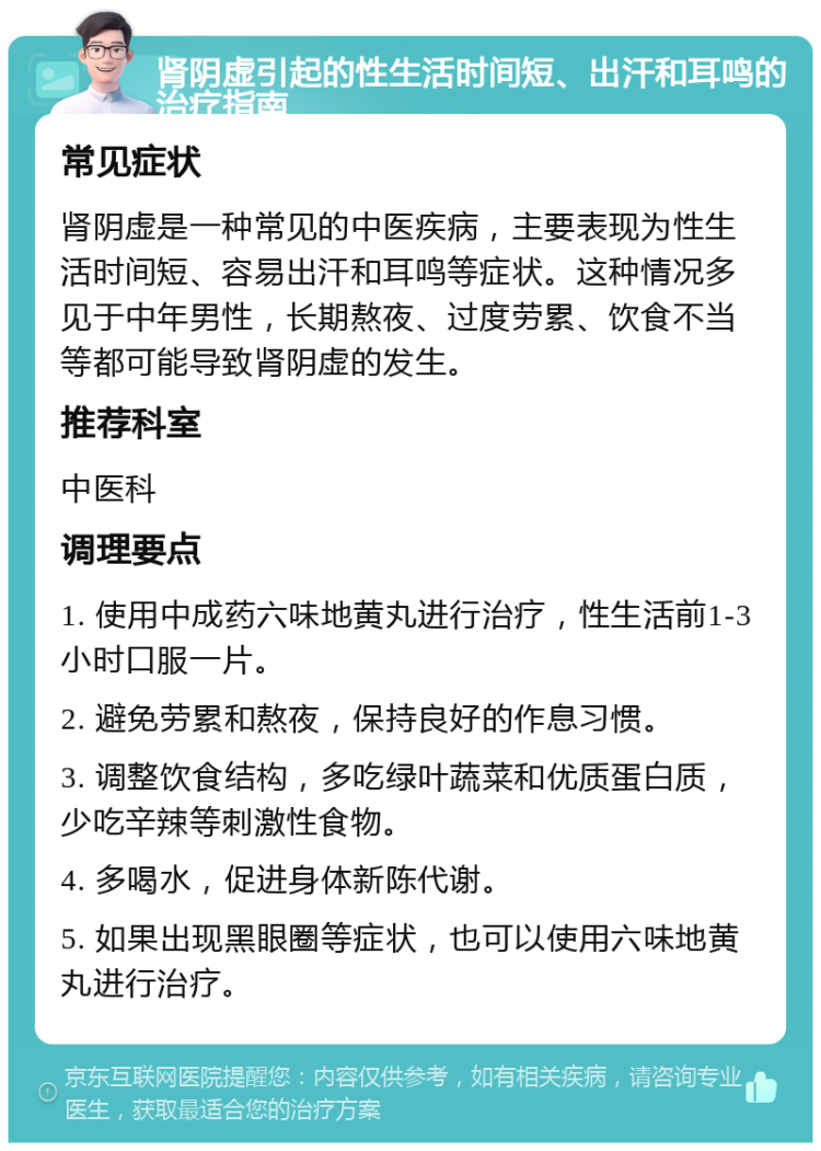 肾阴虚引起的性生活时间短、出汗和耳鸣的治疗指南 常见症状 肾阴虚是一种常见的中医疾病，主要表现为性生活时间短、容易出汗和耳鸣等症状。这种情况多见于中年男性，长期熬夜、过度劳累、饮食不当等都可能导致肾阴虚的发生。 推荐科室 中医科 调理要点 1. 使用中成药六味地黄丸进行治疗，性生活前1-3小时口服一片。 2. 避免劳累和熬夜，保持良好的作息习惯。 3. 调整饮食结构，多吃绿叶蔬菜和优质蛋白质，少吃辛辣等刺激性食物。 4. 多喝水，促进身体新陈代谢。 5. 如果出现黑眼圈等症状，也可以使用六味地黄丸进行治疗。