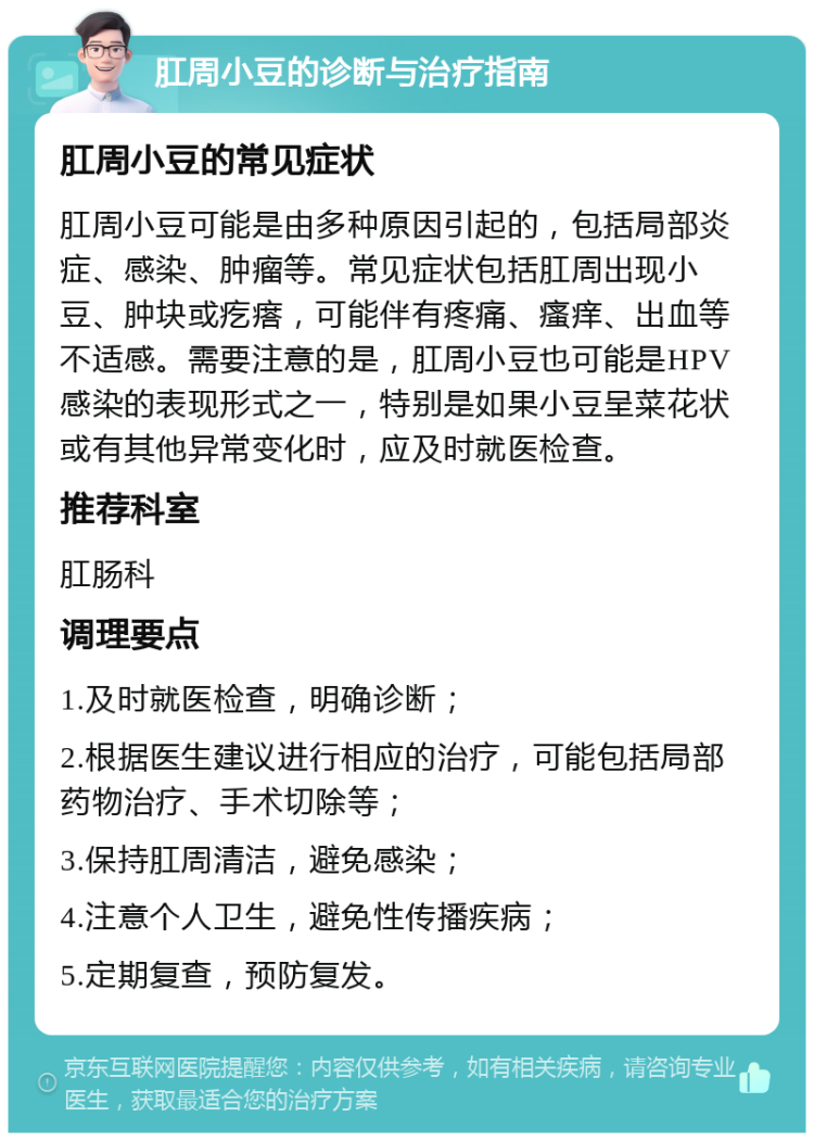 肛周小豆的诊断与治疗指南 肛周小豆的常见症状 肛周小豆可能是由多种原因引起的，包括局部炎症、感染、肿瘤等。常见症状包括肛周出现小豆、肿块或疙瘩，可能伴有疼痛、瘙痒、出血等不适感。需要注意的是，肛周小豆也可能是HPV感染的表现形式之一，特别是如果小豆呈菜花状或有其他异常变化时，应及时就医检查。 推荐科室 肛肠科 调理要点 1.及时就医检查，明确诊断； 2.根据医生建议进行相应的治疗，可能包括局部药物治疗、手术切除等； 3.保持肛周清洁，避免感染； 4.注意个人卫生，避免性传播疾病； 5.定期复查，预防复发。