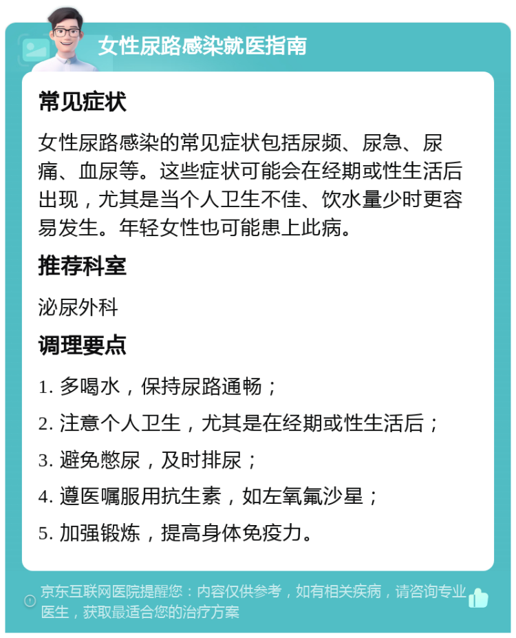 女性尿路感染就医指南 常见症状 女性尿路感染的常见症状包括尿频、尿急、尿痛、血尿等。这些症状可能会在经期或性生活后出现，尤其是当个人卫生不佳、饮水量少时更容易发生。年轻女性也可能患上此病。 推荐科室 泌尿外科 调理要点 1. 多喝水，保持尿路通畅； 2. 注意个人卫生，尤其是在经期或性生活后； 3. 避免憋尿，及时排尿； 4. 遵医嘱服用抗生素，如左氧氟沙星； 5. 加强锻炼，提高身体免疫力。