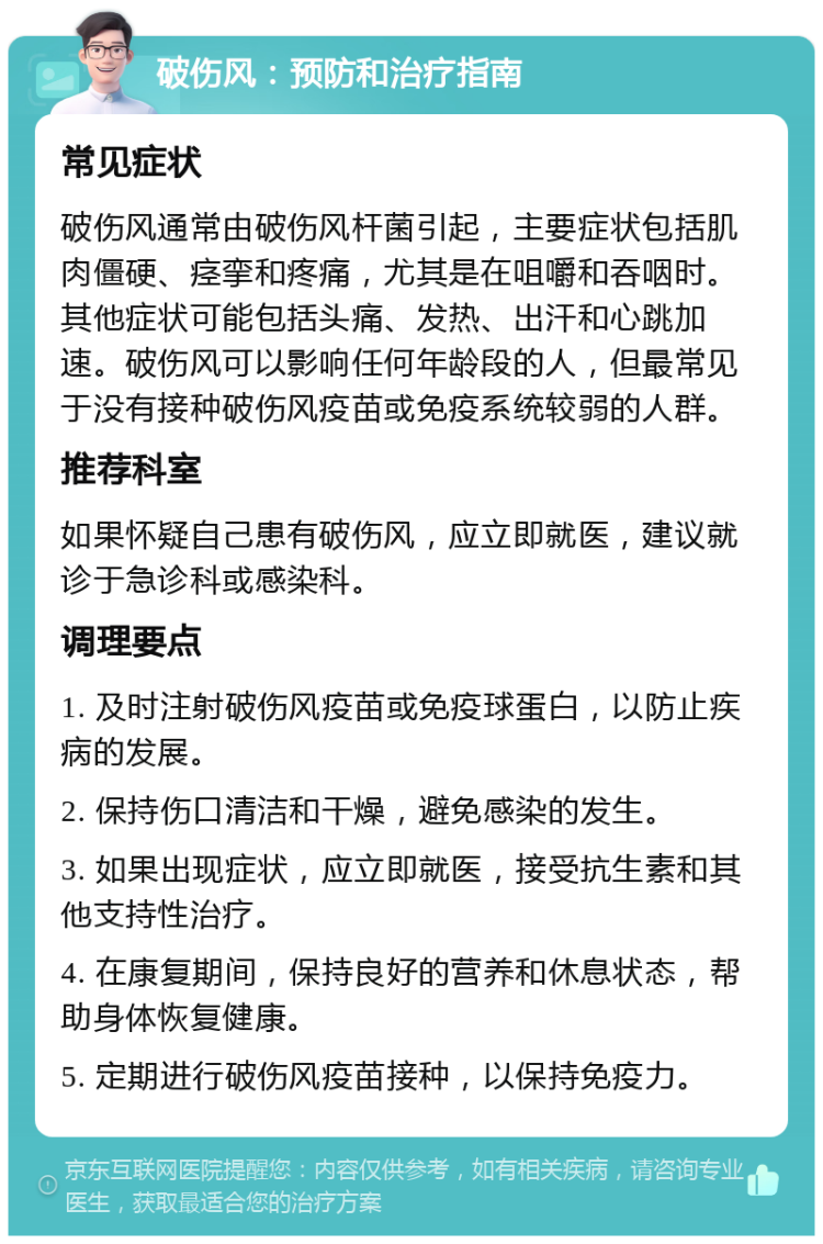 破伤风：预防和治疗指南 常见症状 破伤风通常由破伤风杆菌引起，主要症状包括肌肉僵硬、痉挛和疼痛，尤其是在咀嚼和吞咽时。其他症状可能包括头痛、发热、出汗和心跳加速。破伤风可以影响任何年龄段的人，但最常见于没有接种破伤风疫苗或免疫系统较弱的人群。 推荐科室 如果怀疑自己患有破伤风，应立即就医，建议就诊于急诊科或感染科。 调理要点 1. 及时注射破伤风疫苗或免疫球蛋白，以防止疾病的发展。 2. 保持伤口清洁和干燥，避免感染的发生。 3. 如果出现症状，应立即就医，接受抗生素和其他支持性治疗。 4. 在康复期间，保持良好的营养和休息状态，帮助身体恢复健康。 5. 定期进行破伤风疫苗接种，以保持免疫力。