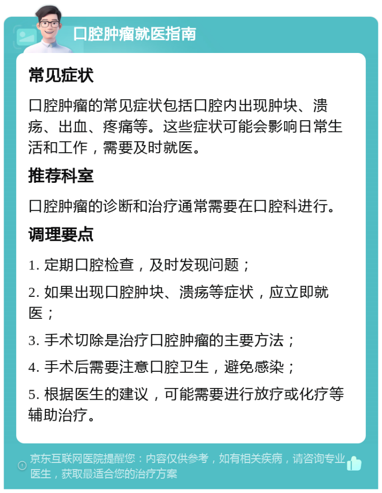 口腔肿瘤就医指南 常见症状 口腔肿瘤的常见症状包括口腔内出现肿块、溃疡、出血、疼痛等。这些症状可能会影响日常生活和工作，需要及时就医。 推荐科室 口腔肿瘤的诊断和治疗通常需要在口腔科进行。 调理要点 1. 定期口腔检查，及时发现问题； 2. 如果出现口腔肿块、溃疡等症状，应立即就医； 3. 手术切除是治疗口腔肿瘤的主要方法； 4. 手术后需要注意口腔卫生，避免感染； 5. 根据医生的建议，可能需要进行放疗或化疗等辅助治疗。