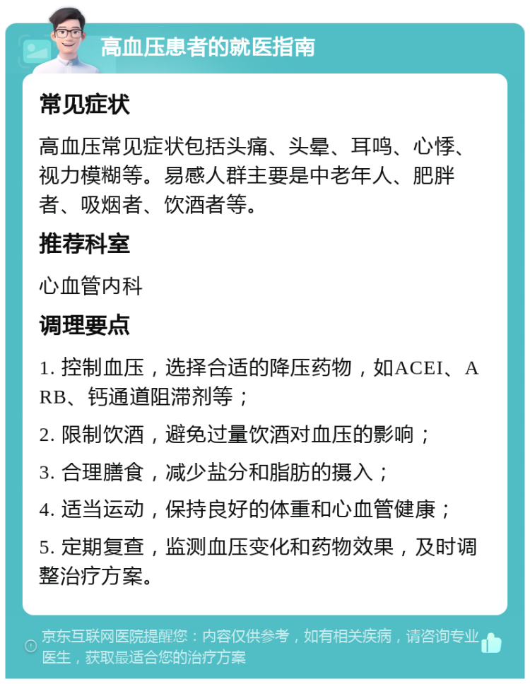 高血压患者的就医指南 常见症状 高血压常见症状包括头痛、头晕、耳鸣、心悸、视力模糊等。易感人群主要是中老年人、肥胖者、吸烟者、饮酒者等。 推荐科室 心血管内科 调理要点 1. 控制血压，选择合适的降压药物，如ACEI、ARB、钙通道阻滞剂等； 2. 限制饮酒，避免过量饮酒对血压的影响； 3. 合理膳食，减少盐分和脂肪的摄入； 4. 适当运动，保持良好的体重和心血管健康； 5. 定期复查，监测血压变化和药物效果，及时调整治疗方案。