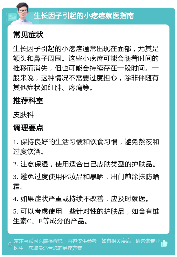 生长因子引起的小疙瘩就医指南 常见症状 生长因子引起的小疙瘩通常出现在面部，尤其是额头和鼻子周围。这些小疙瘩可能会随着时间的推移而消失，但也可能会持续存在一段时间。一般来说，这种情况不需要过度担心，除非伴随有其他症状如红肿、疼痛等。 推荐科室 皮肤科 调理要点 1. 保持良好的生活习惯和饮食习惯，避免熬夜和过度饮酒。 2. 注意保湿，使用适合自己皮肤类型的护肤品。 3. 避免过度使用化妆品和暴晒，出门前涂抹防晒霜。 4. 如果症状严重或持续不改善，应及时就医。 5. 可以考虑使用一些针对性的护肤品，如含有维生素C、E等成分的产品。