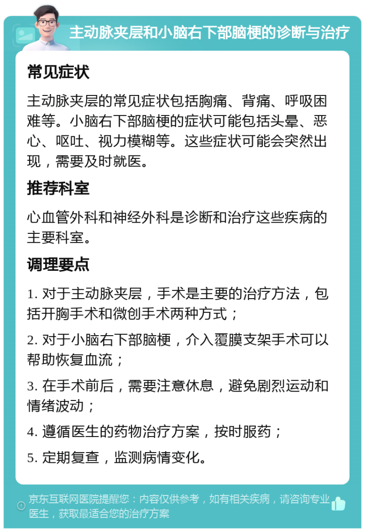 主动脉夹层和小脑右下部脑梗的诊断与治疗 常见症状 主动脉夹层的常见症状包括胸痛、背痛、呼吸困难等。小脑右下部脑梗的症状可能包括头晕、恶心、呕吐、视力模糊等。这些症状可能会突然出现，需要及时就医。 推荐科室 心血管外科和神经外科是诊断和治疗这些疾病的主要科室。 调理要点 1. 对于主动脉夹层，手术是主要的治疗方法，包括开胸手术和微创手术两种方式； 2. 对于小脑右下部脑梗，介入覆膜支架手术可以帮助恢复血流； 3. 在手术前后，需要注意休息，避免剧烈运动和情绪波动； 4. 遵循医生的药物治疗方案，按时服药； 5. 定期复查，监测病情变化。