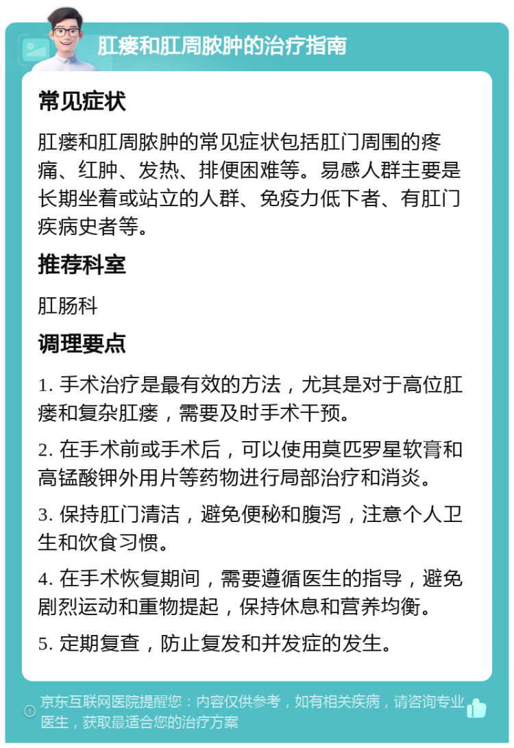 肛瘘和肛周脓肿的治疗指南 常见症状 肛瘘和肛周脓肿的常见症状包括肛门周围的疼痛、红肿、发热、排便困难等。易感人群主要是长期坐着或站立的人群、免疫力低下者、有肛门疾病史者等。 推荐科室 肛肠科 调理要点 1. 手术治疗是最有效的方法，尤其是对于高位肛瘘和复杂肛瘘，需要及时手术干预。 2. 在手术前或手术后，可以使用莫匹罗星软膏和高锰酸钾外用片等药物进行局部治疗和消炎。 3. 保持肛门清洁，避免便秘和腹泻，注意个人卫生和饮食习惯。 4. 在手术恢复期间，需要遵循医生的指导，避免剧烈运动和重物提起，保持休息和营养均衡。 5. 定期复查，防止复发和并发症的发生。