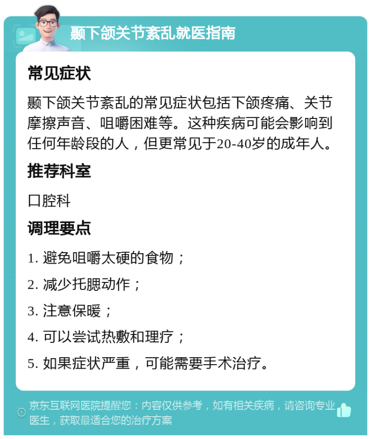 颞下颌关节紊乱就医指南 常见症状 颞下颌关节紊乱的常见症状包括下颌疼痛、关节摩擦声音、咀嚼困难等。这种疾病可能会影响到任何年龄段的人，但更常见于20-40岁的成年人。 推荐科室 口腔科 调理要点 1. 避免咀嚼太硬的食物； 2. 减少托腮动作； 3. 注意保暖； 4. 可以尝试热敷和理疗； 5. 如果症状严重，可能需要手术治疗。