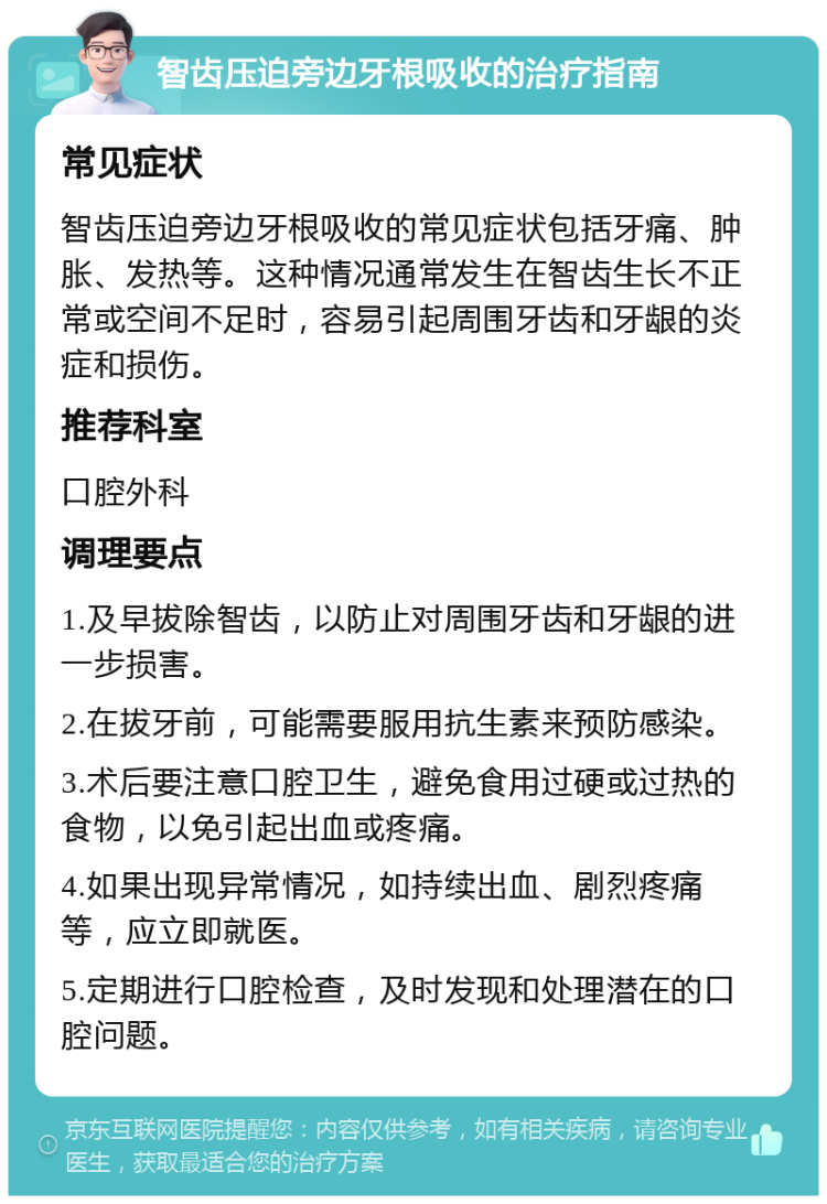 智齿压迫旁边牙根吸收的治疗指南 常见症状 智齿压迫旁边牙根吸收的常见症状包括牙痛、肿胀、发热等。这种情况通常发生在智齿生长不正常或空间不足时，容易引起周围牙齿和牙龈的炎症和损伤。 推荐科室 口腔外科 调理要点 1.及早拔除智齿，以防止对周围牙齿和牙龈的进一步损害。 2.在拔牙前，可能需要服用抗生素来预防感染。 3.术后要注意口腔卫生，避免食用过硬或过热的食物，以免引起出血或疼痛。 4.如果出现异常情况，如持续出血、剧烈疼痛等，应立即就医。 5.定期进行口腔检查，及时发现和处理潜在的口腔问题。