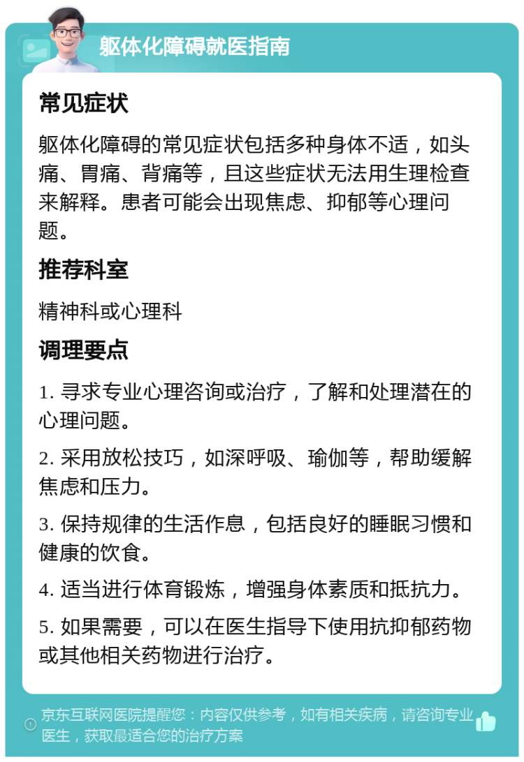 躯体化障碍就医指南 常见症状 躯体化障碍的常见症状包括多种身体不适，如头痛、胃痛、背痛等，且这些症状无法用生理检查来解释。患者可能会出现焦虑、抑郁等心理问题。 推荐科室 精神科或心理科 调理要点 1. 寻求专业心理咨询或治疗，了解和处理潜在的心理问题。 2. 采用放松技巧，如深呼吸、瑜伽等，帮助缓解焦虑和压力。 3. 保持规律的生活作息，包括良好的睡眠习惯和健康的饮食。 4. 适当进行体育锻炼，增强身体素质和抵抗力。 5. 如果需要，可以在医生指导下使用抗抑郁药物或其他相关药物进行治疗。