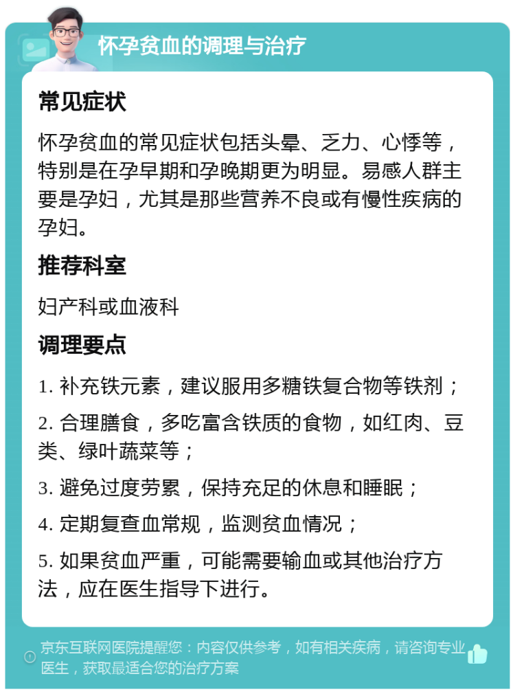 怀孕贫血的调理与治疗 常见症状 怀孕贫血的常见症状包括头晕、乏力、心悸等，特别是在孕早期和孕晚期更为明显。易感人群主要是孕妇，尤其是那些营养不良或有慢性疾病的孕妇。 推荐科室 妇产科或血液科 调理要点 1. 补充铁元素，建议服用多糖铁复合物等铁剂； 2. 合理膳食，多吃富含铁质的食物，如红肉、豆类、绿叶蔬菜等； 3. 避免过度劳累，保持充足的休息和睡眠； 4. 定期复查血常规，监测贫血情况； 5. 如果贫血严重，可能需要输血或其他治疗方法，应在医生指导下进行。