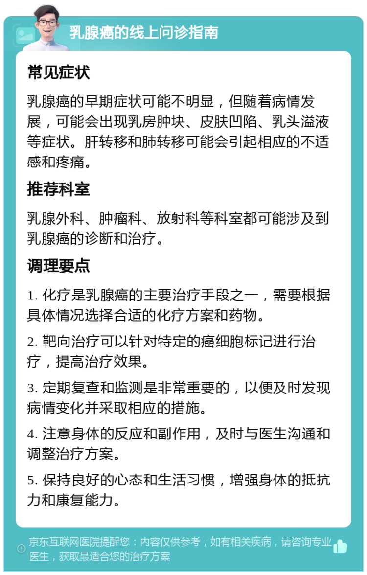 乳腺癌的线上问诊指南 常见症状 乳腺癌的早期症状可能不明显，但随着病情发展，可能会出现乳房肿块、皮肤凹陷、乳头溢液等症状。肝转移和肺转移可能会引起相应的不适感和疼痛。 推荐科室 乳腺外科、肿瘤科、放射科等科室都可能涉及到乳腺癌的诊断和治疗。 调理要点 1. 化疗是乳腺癌的主要治疗手段之一，需要根据具体情况选择合适的化疗方案和药物。 2. 靶向治疗可以针对特定的癌细胞标记进行治疗，提高治疗效果。 3. 定期复查和监测是非常重要的，以便及时发现病情变化并采取相应的措施。 4. 注意身体的反应和副作用，及时与医生沟通和调整治疗方案。 5. 保持良好的心态和生活习惯，增强身体的抵抗力和康复能力。