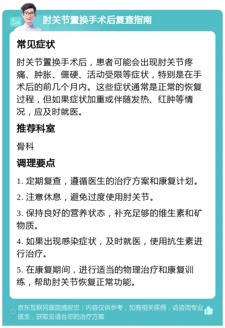 肘关节置换手术后复查指南 常见症状 肘关节置换手术后，患者可能会出现肘关节疼痛、肿胀、僵硬、活动受限等症状，特别是在手术后的前几个月内。这些症状通常是正常的恢复过程，但如果症状加重或伴随发热、红肿等情况，应及时就医。 推荐科室 骨科 调理要点 1. 定期复查，遵循医生的治疗方案和康复计划。 2. 注意休息，避免过度使用肘关节。 3. 保持良好的营养状态，补充足够的维生素和矿物质。 4. 如果出现感染症状，及时就医，使用抗生素进行治疗。 5. 在康复期间，进行适当的物理治疗和康复训练，帮助肘关节恢复正常功能。