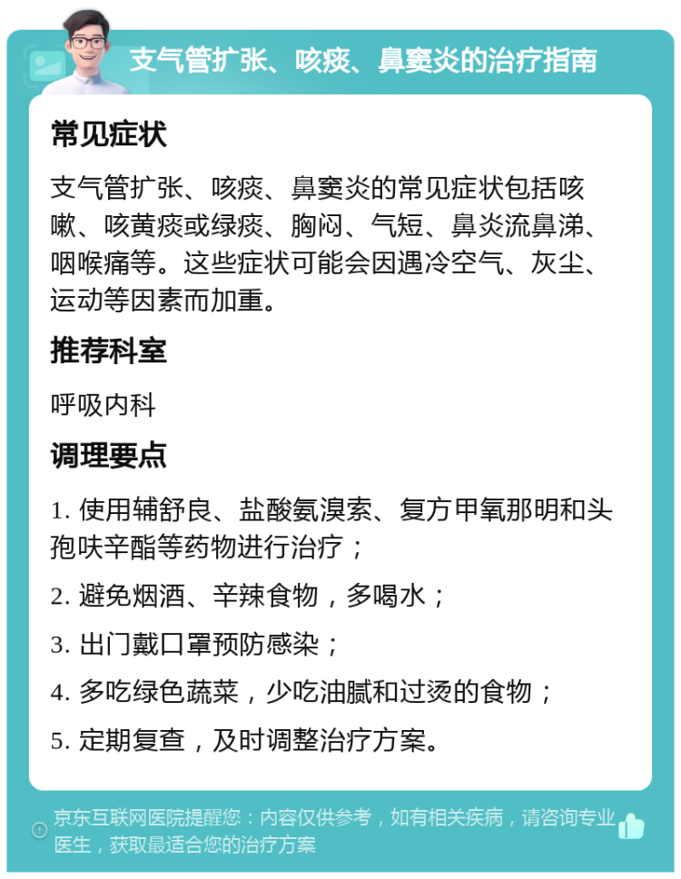 支气管扩张、咳痰、鼻窦炎的治疗指南 常见症状 支气管扩张、咳痰、鼻窦炎的常见症状包括咳嗽、咳黄痰或绿痰、胸闷、气短、鼻炎流鼻涕、咽喉痛等。这些症状可能会因遇冷空气、灰尘、运动等因素而加重。 推荐科室 呼吸内科 调理要点 1. 使用辅舒良、盐酸氨溴索、复方甲氧那明和头孢呋辛酯等药物进行治疗； 2. 避免烟酒、辛辣食物，多喝水； 3. 出门戴口罩预防感染； 4. 多吃绿色蔬菜，少吃油腻和过烫的食物； 5. 定期复查，及时调整治疗方案。