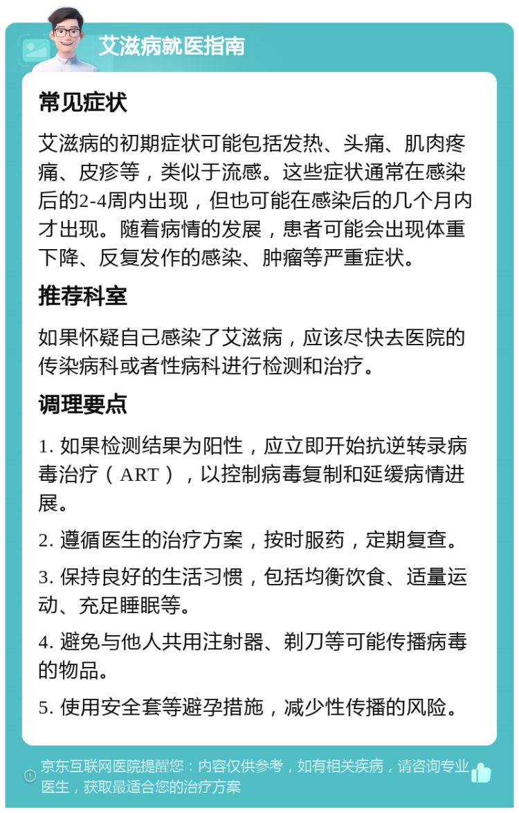 艾滋病就医指南 常见症状 艾滋病的初期症状可能包括发热、头痛、肌肉疼痛、皮疹等，类似于流感。这些症状通常在感染后的2-4周内出现，但也可能在感染后的几个月内才出现。随着病情的发展，患者可能会出现体重下降、反复发作的感染、肿瘤等严重症状。 推荐科室 如果怀疑自己感染了艾滋病，应该尽快去医院的传染病科或者性病科进行检测和治疗。 调理要点 1. 如果检测结果为阳性，应立即开始抗逆转录病毒治疗（ART），以控制病毒复制和延缓病情进展。 2. 遵循医生的治疗方案，按时服药，定期复查。 3. 保持良好的生活习惯，包括均衡饮食、适量运动、充足睡眠等。 4. 避免与他人共用注射器、剃刀等可能传播病毒的物品。 5. 使用安全套等避孕措施，减少性传播的风险。