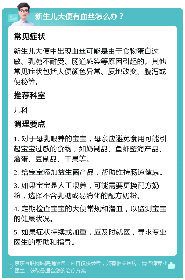 新生儿大便有血丝怎么办？ 常见症状 新生儿大便中出现血丝可能是由于食物蛋白过敏、乳糖不耐受、肠道感染等原因引起的。其他常见症状包括大便颜色异常、质地改变、腹泻或便秘等。 推荐科室 儿科 调理要点 1. 对于母乳喂养的宝宝，母亲应避免食用可能引起宝宝过敏的食物，如奶制品、鱼虾蟹海产品、禽蛋、豆制品、干果等。 2. 给宝宝添加益生菌产品，帮助维持肠道健康。 3. 如果宝宝是人工喂养，可能需要更换配方奶粉，选择不含乳糖或易消化的配方奶粉。 4. 定期检查宝宝的大便常规和潜血，以监测宝宝的健康状况。 5. 如果症状持续或加重，应及时就医，寻求专业医生的帮助和指导。