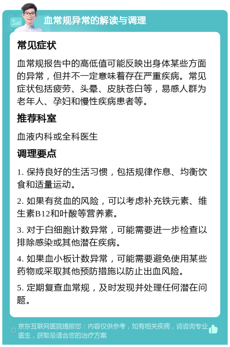 血常规异常的解读与调理 常见症状 血常规报告中的高低值可能反映出身体某些方面的异常，但并不一定意味着存在严重疾病。常见症状包括疲劳、头晕、皮肤苍白等，易感人群为老年人、孕妇和慢性疾病患者等。 推荐科室 血液内科或全科医生 调理要点 1. 保持良好的生活习惯，包括规律作息、均衡饮食和适量运动。 2. 如果有贫血的风险，可以考虑补充铁元素、维生素B12和叶酸等营养素。 3. 对于白细胞计数异常，可能需要进一步检查以排除感染或其他潜在疾病。 4. 如果血小板计数异常，可能需要避免使用某些药物或采取其他预防措施以防止出血风险。 5. 定期复查血常规，及时发现并处理任何潜在问题。