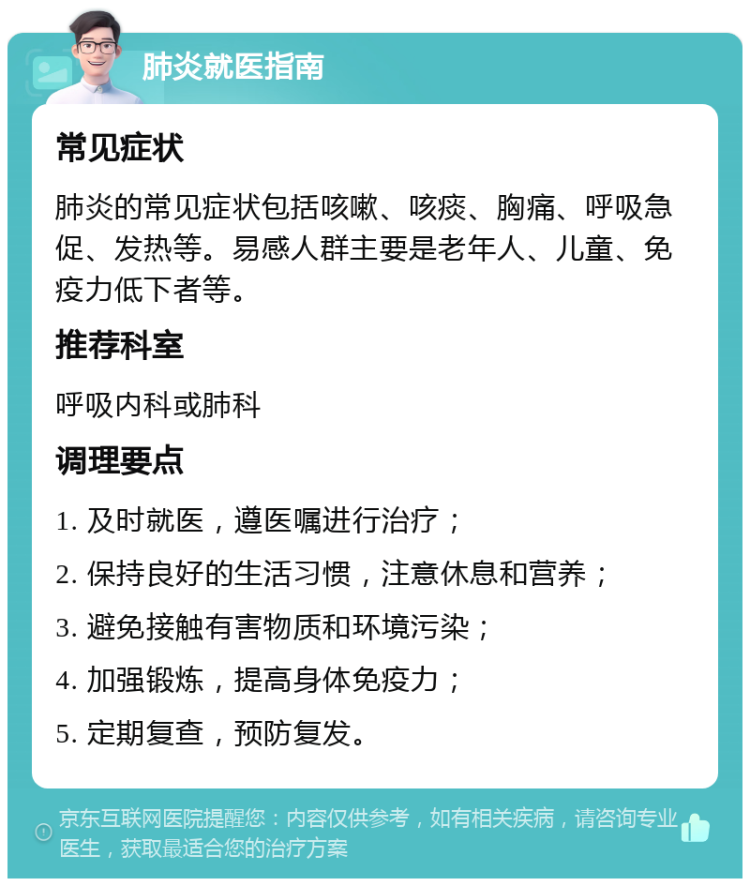 肺炎就医指南 常见症状 肺炎的常见症状包括咳嗽、咳痰、胸痛、呼吸急促、发热等。易感人群主要是老年人、儿童、免疫力低下者等。 推荐科室 呼吸内科或肺科 调理要点 1. 及时就医，遵医嘱进行治疗； 2. 保持良好的生活习惯，注意休息和营养； 3. 避免接触有害物质和环境污染； 4. 加强锻炼，提高身体免疫力； 5. 定期复查，预防复发。