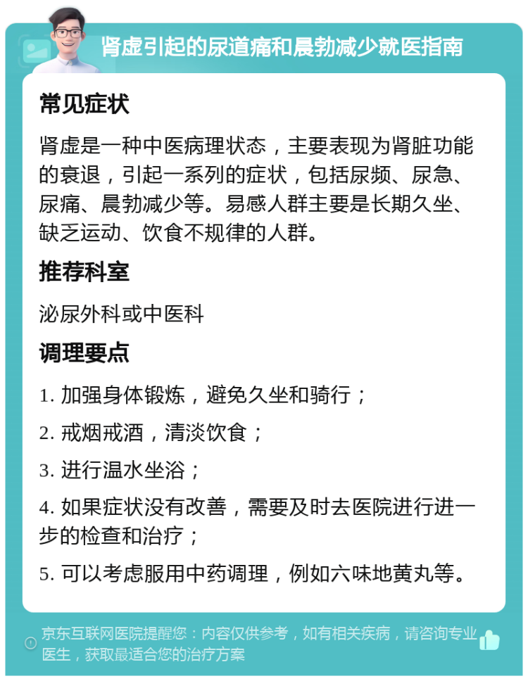 肾虚引起的尿道痛和晨勃减少就医指南 常见症状 肾虚是一种中医病理状态，主要表现为肾脏功能的衰退，引起一系列的症状，包括尿频、尿急、尿痛、晨勃减少等。易感人群主要是长期久坐、缺乏运动、饮食不规律的人群。 推荐科室 泌尿外科或中医科 调理要点 1. 加强身体锻炼，避免久坐和骑行； 2. 戒烟戒酒，清淡饮食； 3. 进行温水坐浴； 4. 如果症状没有改善，需要及时去医院进行进一步的检查和治疗； 5. 可以考虑服用中药调理，例如六味地黄丸等。