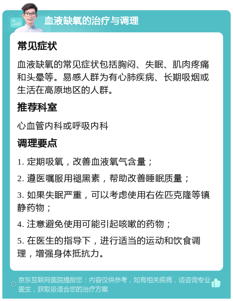 血液缺氧的治疗与调理 常见症状 血液缺氧的常见症状包括胸闷、失眠、肌肉疼痛和头晕等。易感人群为有心肺疾病、长期吸烟或生活在高原地区的人群。 推荐科室 心血管内科或呼吸内科 调理要点 1. 定期吸氧，改善血液氧气含量； 2. 遵医嘱服用褪黑素，帮助改善睡眠质量； 3. 如果失眠严重，可以考虑使用右佐匹克隆等镇静药物； 4. 注意避免使用可能引起咳嗽的药物； 5. 在医生的指导下，进行适当的运动和饮食调理，增强身体抵抗力。