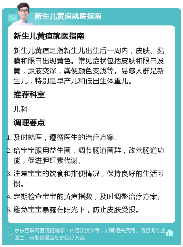 新生儿黄疸就医指南 新生儿黄疸就医指南 新生儿黄疸是指新生儿出生后一周内，皮肤、黏膜和眼白出现黄色。常见症状包括皮肤和眼白发黄，尿液变深，粪便颜色变浅等。易感人群是新生儿，特别是早产儿和低出生体重儿。 推荐科室 儿科 调理要点 及时就医，遵循医生的治疗方案。 给宝宝服用益生菌，调节肠道菌群，改善肠道功能，促进胆红素代谢。 注意宝宝的饮食和排便情况，保持良好的生活习惯。 定期检查宝宝的黄疸指数，及时调整治疗方案。 避免宝宝暴露在阳光下，防止皮肤受损。