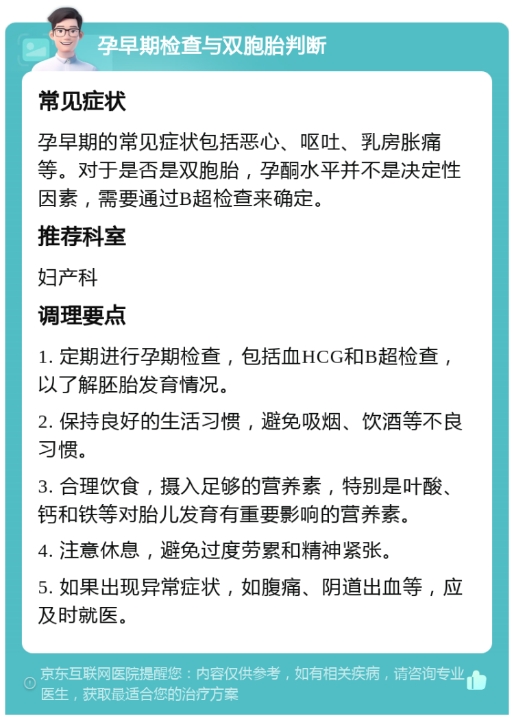 孕早期检查与双胞胎判断 常见症状 孕早期的常见症状包括恶心、呕吐、乳房胀痛等。对于是否是双胞胎，孕酮水平并不是决定性因素，需要通过B超检查来确定。 推荐科室 妇产科 调理要点 1. 定期进行孕期检查，包括血HCG和B超检查，以了解胚胎发育情况。 2. 保持良好的生活习惯，避免吸烟、饮酒等不良习惯。 3. 合理饮食，摄入足够的营养素，特别是叶酸、钙和铁等对胎儿发育有重要影响的营养素。 4. 注意休息，避免过度劳累和精神紧张。 5. 如果出现异常症状，如腹痛、阴道出血等，应及时就医。